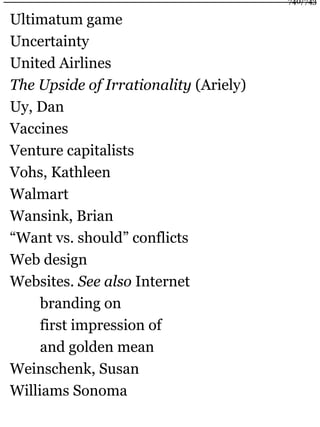 Ultimatum game
Uncertainty
United Airlines
The Upside of Irrationality (Ariely)
Uy, Dan
Vaccines
Venture capitalists
Vohs, Kathleen
Walmart
Wansink, Brian
“Want vs. should” conflicts
Web design
Websites. See also Internet
branding on
first impression of
and golden mean
Weinschenk, Susan
Williams Sonoma
740/743
 