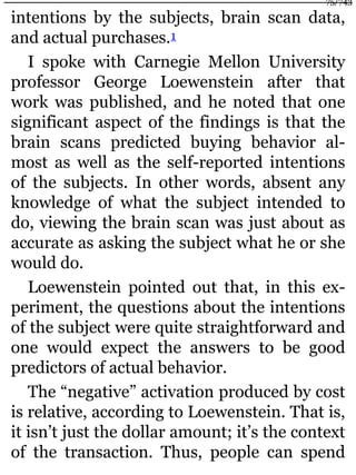 intentions by the subjects, brain scan data,
and actual purchases.1
I spoke with Carnegie Mellon University
professor George Loewenstein after that
work was published, and he noted that one
significant aspect of the findings is that the
brain scans predicted buying behavior al-
most as well as the self-reported intentions
of the subjects. In other words, absent any
knowledge of what the subject intended to
do, viewing the brain scan was just about as
accurate as asking the subject what he or she
would do.
Loewenstein pointed out that, in this ex-
periment, the questions about the intentions
of the subject were quite straightforward and
one would expect the answers to be good
predictors of actual behavior.
The “negative” activation produced by cost
is relative, according to Loewenstein. That is,
it isn’t just the dollar amount; it’s the context
of the transaction. Thus, people can spend
75/743
 