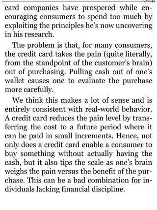 card companies have prospered while en-
couraging consumers to spend too much by
exploiting the principles he’s now uncovering
in his research.
The problem is that, for many consumers,
the credit card takes the pain (quite literally,
from the standpoint of the customer’s brain)
out of purchasing. Pulling cash out of one’s
wallet causes one to evaluate the purchase
more carefully.
We think this makes a lot of sense and is
entirely consistent with real-world behavior.
A credit card reduces the pain level by trans-
ferring the cost to a future period where it
can be paid in small increments. Hence, not
only does a credit card enable a consumer to
buy something without actually having the
cash, but it also tips the scale as one’s brain
weighs the pain versus the benefit of the pur-
chase. This can be a bad combination for in-
dividuals lacking financial discipline.
78/743
 