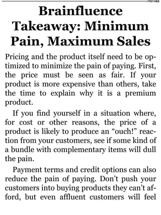 Brainfluence
Takeaway: Minimum
Pain, Maximum Sales
Pricing and the product itself need to be op-
timized to minimize the pain of paying. First,
the price must be seen as fair. If your
product is more expensive than others, take
the time to explain why it is a premium
product.
If you find yourself in a situation where,
for cost or other reasons, the price of a
product is likely to produce an “ouch!” reac-
tion from your customers, see if some kind of
a bundle with complementary items will dull
the pain.
Payment terms and credit options can also
reduce the pain of paying. Don’t push your
customers into buying products they can’t af-
ford, but even affluent customers will feel
79/743
 