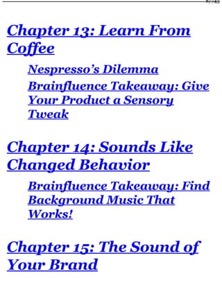 Chapter 13: Learn From
Coffee
Nespresso’s Dilemma
Brainfluence Takeaway: Give
Your Product a Sensory
Tweak
Chapter 14: Sounds Like
Changed Behavior
Brainfluence Takeaway: Find
Background Music That
Works!
Chapter 15: The Sound of
Your Brand
8/743
 