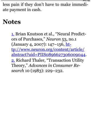 less pain if they don’t have to make immedi-
ate payment in cash.
Notes
1. Brian Knutson et al., “Neural Predict-
ors of Purchases,” Neuron 53, no.1
(January 4, 2007): 147–156, ht-
tp://www.neuron.org/content/article/
abstract?uid=PIIS0896627306009044.
2. Richard Thaler, “Transaction Utility
Theory,” Advances in Consumer Re-
search 10 (1983): 229–232.
80/743
 