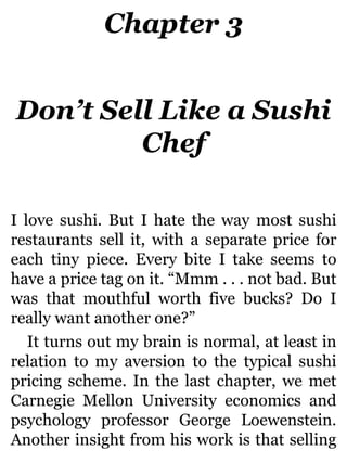 Chapter 3
Don’t Sell Like a Sushi
Chef
I love sushi. But I hate the way most sushi
restaurants sell it, with a separate price for
each tiny piece. Every bite I take seems to
have a price tag on it. “Mmm . . . not bad. But
was that mouthful worth five bucks? Do I
really want another one?”
It turns out my brain is normal, at least in
relation to my aversion to the typical sushi
pricing scheme. In the last chapter, we met
Carnegie Mellon University economics and
psychology professor George Loewenstein.
Another insight from his work is that selling
 