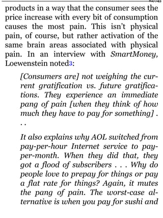 products in a way that the consumer sees the
price increase with every bit of consumption
causes the most pain. This isn’t physical
pain, of course, but rather activation of the
same brain areas associated with physical
pain. In an interview with SmartMoney,
Loewenstein noted3:
[Consumers are] not weighing the cur-
rent gratification vs. future gratifica-
tions. They experience an immediate
pang of pain [when they think of how
much they have to pay for something] .
. .
It also explains why AOL switched from
pay-per-hour Internet service to pay-
per-month. When they did that, they
got a flood of subscribers . . . Why do
people love to prepay for things or pay
a flat rate for things? Again, it mutes
the pang of pain. The worst-case al-
ternative is when you pay for sushi and
82/743
 
