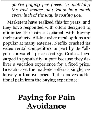 you’re paying per piece. Or watching
the taxi meter; you know how much
every inch of the way is costing you.
Marketers have realized this for years, and
they have responded with offers designed to
minimize the pain associated with buying
their products. All-inclusive meal options are
popular at many eateries. Netflix crushed its
video rental competitors in part by its “all-
you-can-watch” price strategy. Cruises have
surged in popularity in part because they de-
liver a vacation experience for a fixed price.
In each case, the marketer offers a single, re-
latively attractive price that removes addi-
tional pain from the buying experience.
Paying for Pain
Avoidance
83/743
 
