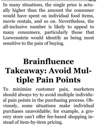 In many situations, the single price is actu-
ally higher than the amount the consumer
would have spent on individual food items,
movie rentals, and so on. Nevertheless, the
all-inclusive number is likely to appeal to
many consumers, particularly those that
Loewenstein would identify as being most
sensitive to the pain of buying.
Brainfluence
Takeaway: Avoid Mul-
tiple Pain Points
To minimize customer pain, marketers
should always try to avoid multiple individu-
al pain points in the purchasing process. Ob-
viously, some situations make individual
purchases unavoidable; for example, a gro-
cery store can’t offer fee-based shopping in-
stead of item-by-item pricing.
84/743
 