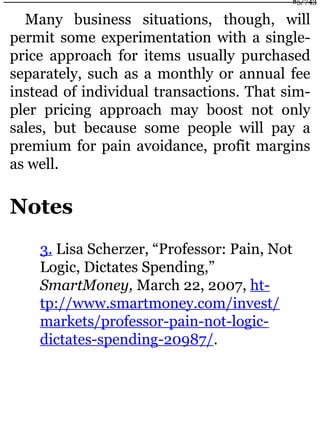 Many business situations, though, will
permit some experimentation with a single-
price approach for items usually purchased
separately, such as a monthly or annual fee
instead of individual transactions. That sim-
pler pricing approach may boost not only
sales, but because some people will pay a
premium for pain avoidance, profit margins
as well.
Notes
3. Lisa Scherzer, “Professor: Pain, Not
Logic, Dictates Spending,”
SmartMoney, March 22, 2007, ht-
tp://www.smartmoney.com/invest/
markets/professor-pain-not-logic-
dictates-spending-20987/.
85/743
 