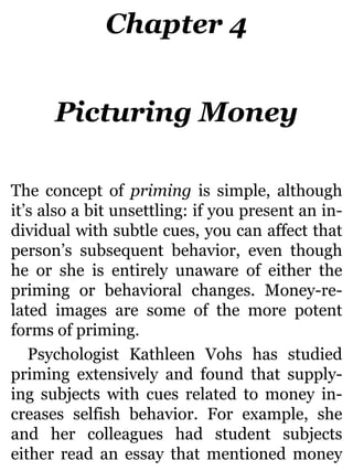 Chapter 4
Picturing Money
The concept of priming is simple, although
it’s also a bit unsettling: if you present an in-
dividual with subtle cues, you can affect that
person’s subsequent behavior, even though
he or she is entirely unaware of either the
priming or behavioral changes. Money-re-
lated images are some of the more potent
forms of priming.
Psychologist Kathleen Vohs has studied
priming extensively and found that supply-
ing subjects with cues related to money in-
creases selfish behavior. For example, she
and her colleagues had student subjects
either read an essay that mentioned money
 