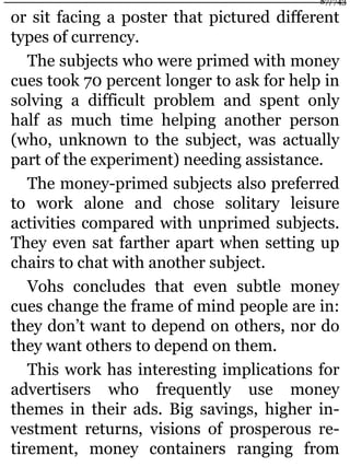 or sit facing a poster that pictured different
types of currency.
The subjects who were primed with money
cues took 70 percent longer to ask for help in
solving a difficult problem and spent only
half as much time helping another person
(who, unknown to the subject, was actually
part of the experiment) needing assistance.
The money-primed subjects also preferred
to work alone and chose solitary leisure
activities compared with unprimed subjects.
They even sat farther apart when setting up
chairs to chat with another subject.
Vohs concludes that even subtle money
cues change the frame of mind people are in:
they don’t want to depend on others, nor do
they want others to depend on them.
This work has interesting implications for
advertisers who frequently use money
themes in their ads. Big savings, higher in-
vestment returns, visions of prosperous re-
tirement, money containers ranging from
87/743
 