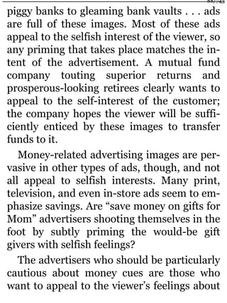 piggy banks to gleaming bank vaults . . . ads
are full of these images. Most of these ads
appeal to the selfish interest of the viewer, so
any priming that takes place matches the in-
tent of the advertisement. A mutual fund
company touting superior returns and
prosperous-looking retirees clearly wants to
appeal to the self-interest of the customer;
the company hopes the viewer will be suffi-
ciently enticed by these images to transfer
funds to it.
Money-related advertising images are per-
vasive in other types of ads, though, and not
all appeal to selfish interests. Many print,
television, and even in-store ads seem to em-
phasize savings. Are “save money on gifts for
Mom” advertisers shooting themselves in the
foot by subtly priming the would-be gift
givers with selfish feelings?
The advertisers who should be particularly
cautious about money cues are those who
want to appeal to the viewer’s feelings about
88/743
 