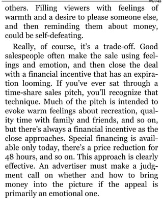 others. Filling viewers with feelings of
warmth and a desire to please someone else,
and then reminding them about money,
could be self-defeating.
Really, of course, it’s a trade-off. Good
salespeople often make the sale using feel-
ings and emotion, and then close the deal
with a financial incentive that has an expira-
tion looming. If you’ve ever sat through a
time-share sales pitch, you’ll recognize that
technique. Much of the pitch is intended to
evoke warm feelings about recreation, qual-
ity time with family and friends, and so on,
but there’s always a financial incentive as the
close approaches. Special financing is avail-
able only today, there’s a price reduction for
48 hours, and so on. This approach is clearly
effective. An advertiser must make a judg-
ment call on whether and how to bring
money into the picture if the appeal is
primarily an emotional one.
89/743
 