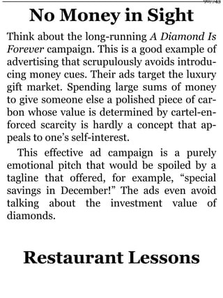 No Money in Sight
Think about the long-running A Diamond Is
Forever campaign. This is a good example of
advertising that scrupulously avoids introdu-
cing money cues. Their ads target the luxury
gift market. Spending large sums of money
to give someone else a polished piece of car-
bon whose value is determined by cartel-en-
forced scarcity is hardly a concept that ap-
peals to one’s self-interest.
This effective ad campaign is a purely
emotional pitch that would be spoiled by a
tagline that offered, for example, “special
savings in December!” The ads even avoid
talking about the investment value of
diamonds.
Restaurant Lessons
90/743
 