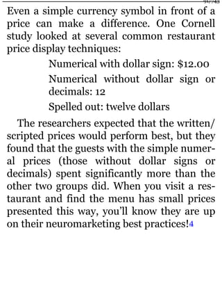 Even a simple currency symbol in front of a
price can make a difference. One Cornell
study looked at several common restaurant
price display techniques:
Numerical with dollar sign: $12.00
Numerical without dollar sign or
decimals: 12
Spelled out: twelve dollars
The researchers expected that the written/
scripted prices would perform best, but they
found that the guests with the simple numer-
al prices (those without dollar signs or
decimals) spent significantly more than the
other two groups did. When you visit a res-
taurant and find the menu has small prices
presented this way, you’ll know they are up
on their neuromarketing best practices!4
91/743
 