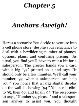 Chapter 5
Anchors Aweigh!
Here’s a scenario: You decide to venture into
a cell phone store (despite your reluctance to
deal with a bewildering number of phones,
options, plans, and confusing pricing). As
usual, you find you’ll have to wait a bit for a
salesperson. The greeter hands you a card
with a big “97” printed on it and says, “It
should only be a few minutes. We’ll call your
number, 97, when a salesperson can help
you.” You notice that a large digital display
on the wall is showing “94.” You see it click
to 95, then 96, and finally 97. The reception-
ist says, “Number 97, please,” and a salesper-
son arrives to assist you. You thought
 