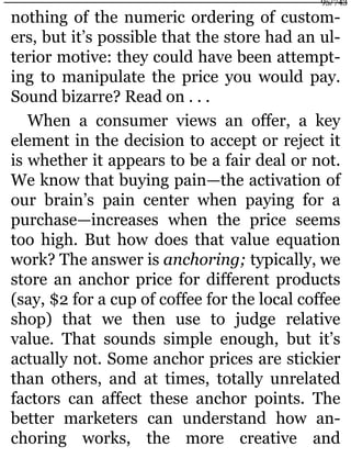 nothing of the numeric ordering of custom-
ers, but it’s possible that the store had an ul-
terior motive: they could have been attempt-
ing to manipulate the price you would pay.
Sound bizarre? Read on . . .
When a consumer views an offer, a key
element in the decision to accept or reject it
is whether it appears to be a fair deal or not.
We know that buying pain—the activation of
our brain’s pain center when paying for a
purchase—increases when the price seems
too high. But how does that value equation
work? The answer is anchoring; typically, we
store an anchor price for different products
(say, $2 for a cup of coffee for the local coffee
shop) that we then use to judge relative
value. That sounds simple enough, but it’s
actually not. Some anchor prices are stickier
than others, and at times, totally unrelated
factors can affect these anchor points. The
better marketers can understand how an-
choring works, the more creative and
95/743
 