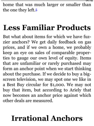 home that was much larger or smaller than
the one they left.5
Less Familiar Products
But what about items for which we have fuz-
zier anchors? We get daily feedback on gas
prices, and if we own a home, we probably
keep an eye on sales of comparable proper-
ties to gauge our own level of equity. Items
that are unfamiliar or rarely purchased may
form an anchor point when we start thinking
about the purchase. If we decide to buy a big-
screen television, we may spot one we like in
a Best Buy circular for $1,000. We may not
buy that item, but according to Ariely that
now becomes an anchor price against which
other deals are measured.
Irrational Anchors
98/743
 