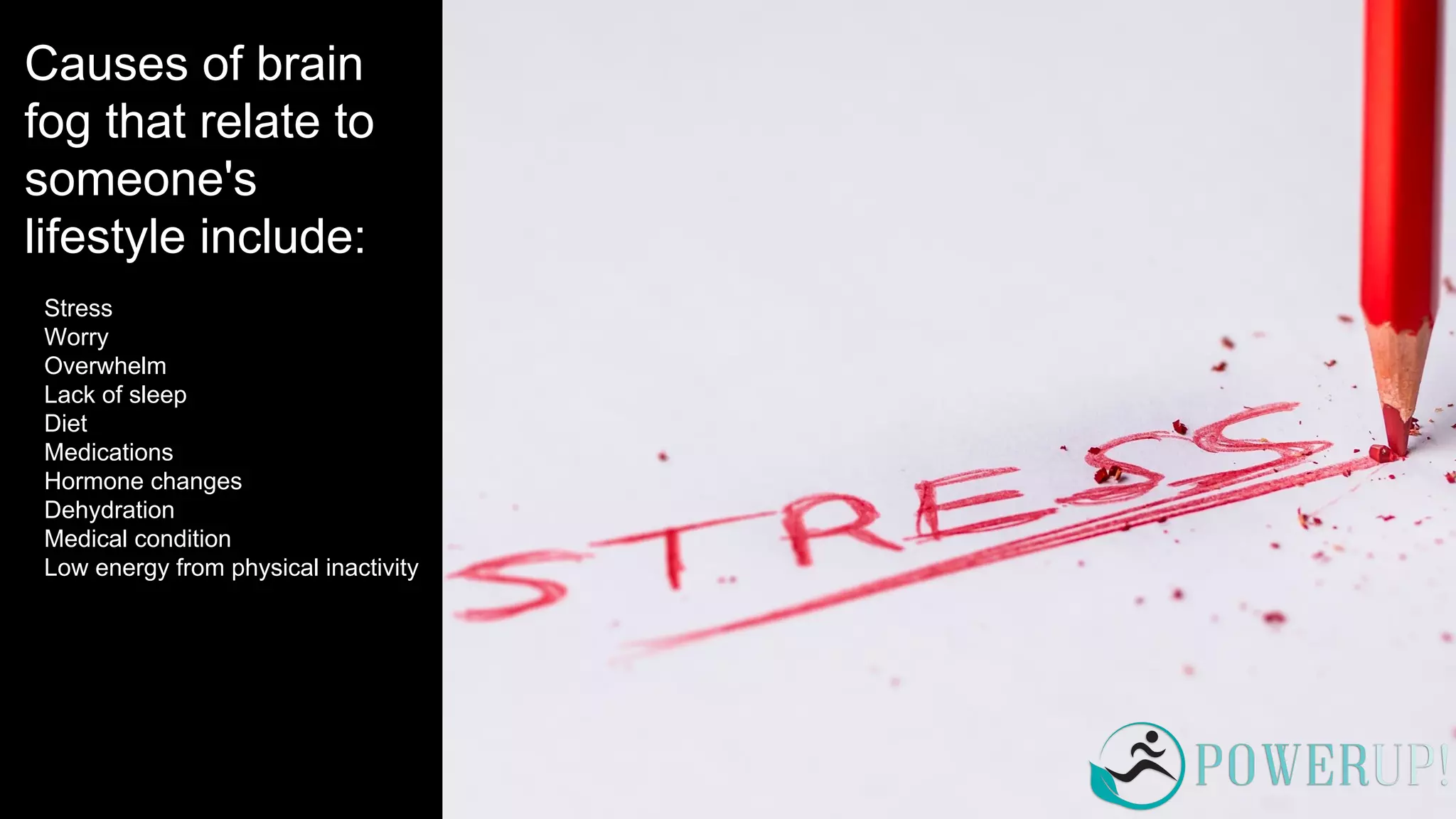 Causes of brain
fog that relate to
someone's
lifestyle include:
Stress
Worry
Overwhelm
Lack of sleep
Diet
Medications
Hormone changes
Dehydration
Medical condition
Low energy from physical inactivity
 