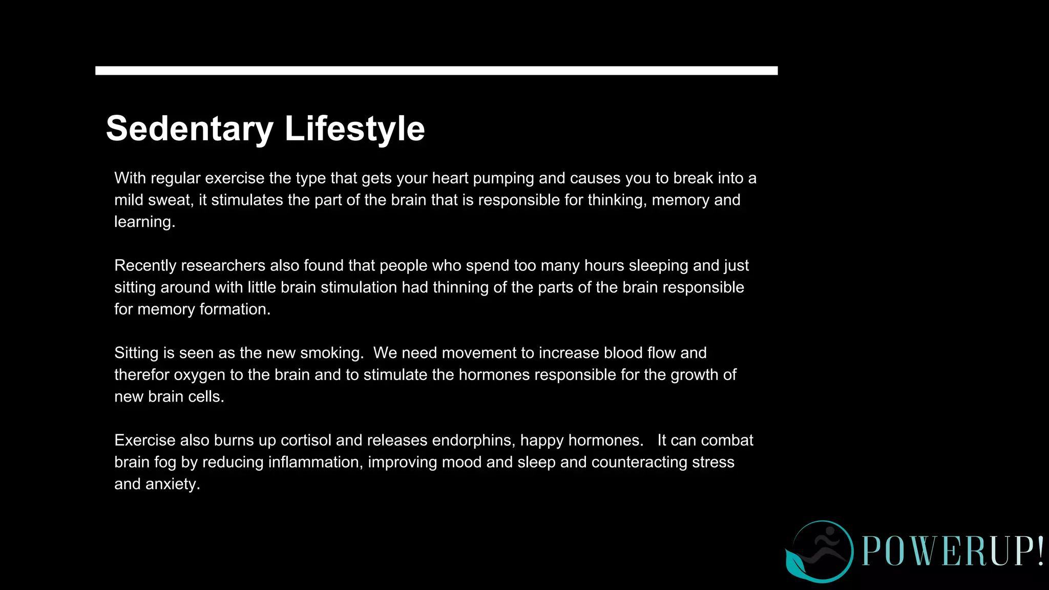 Sedentary Lifestyle
With regular exercise the type that gets your heart pumping and causes you to break into a
mild sweat, it stimulates the part of the brain that is responsible for thinking, memory and
learning.
Recently researchers also found that people who spend too many hours sleeping and just
sitting around with little brain stimulation had thinning of the parts of the brain responsible
for memory formation.
Sitting is seen as the new smoking. We need movement to increase blood flow and
therefor oxygen to the brain and to stimulate the hormones responsible for the growth of
new brain cells.
Exercise also burns up cortisol and releases endorphins, happy hormones. It can combat
brain fog by reducing inflammation, improving mood and sleep and counteracting stress
and anxiety.
 