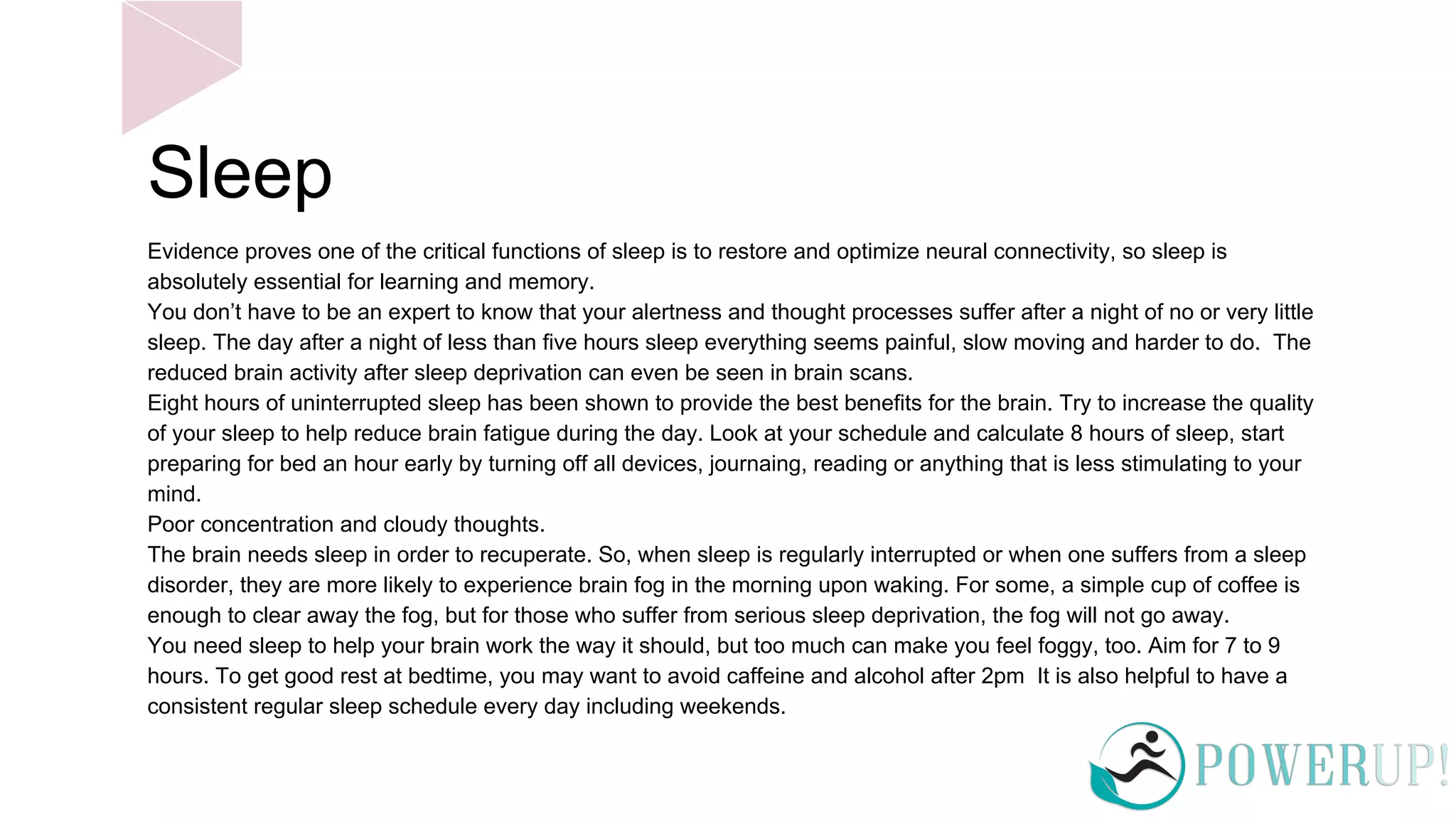 Sleep
Evidence proves one of the critical functions of sleep is to restore and optimize neural connectivity, so sleep is
absolutely essential for learning and memory.
You don’t have to be an expert to know that your alertness and thought processes suffer after a night of no or very little
sleep. The day after a night of less than five hours sleep everything seems painful, slow moving and harder to do. The
reduced brain activity after sleep deprivation can even be seen in brain scans.
Eight hours of uninterrupted sleep has been shown to provide the best benefits for the brain. Try to increase the quality
of your sleep to help reduce brain fatigue during the day. Look at your schedule and calculate 8 hours of sleep, start
preparing for bed an hour early by turning off all devices, journaing, reading or anything that is less stimulating to your
mind.
Poor concentration and cloudy thoughts.
The brain needs sleep in order to recuperate. So, when sleep is regularly interrupted or when one suffers from a sleep
disorder, they are more likely to experience brain fog in the morning upon waking. For some, a simple cup of coffee is
enough to clear away the fog, but for those who suffer from serious sleep deprivation, the fog will not go away.
You need sleep to help your brain work the way it should, but too much can make you feel foggy, too. Aim for 7 to 9
hours. To get good rest at bedtime, you may want to avoid caffeine and alcohol after 2pm It is also helpful to have a
consistent regular sleep schedule every day including weekends.
 