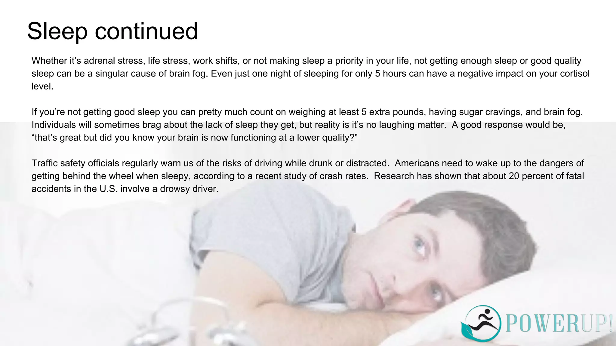 Sleep continued
Whether it’s adrenal stress, life stress, work shifts, or not making sleep a priority in your life, not getting enough sleep or good quality
sleep can be a singular cause of brain fog. Even just one night of sleeping for only 5 hours can have a negative impact on your cortisol
level.
If you’re not getting good sleep you can pretty much count on weighing at least 5 extra pounds, having sugar cravings, and brain fog.
Individuals will sometimes brag about the lack of sleep they get, but reality is it’s no laughing matter. A good response would be,
“that’s great but did you know your brain is now functioning at a lower quality?”
Traffic safety officials regularly warn us of the risks of driving while drunk or distracted. Americans need to wake up to the dangers of
getting behind the wheel when sleepy, according to a recent study of crash rates. Research has shown that about 20 percent of fatal
accidents in the U.S. involve a drowsy driver.
 