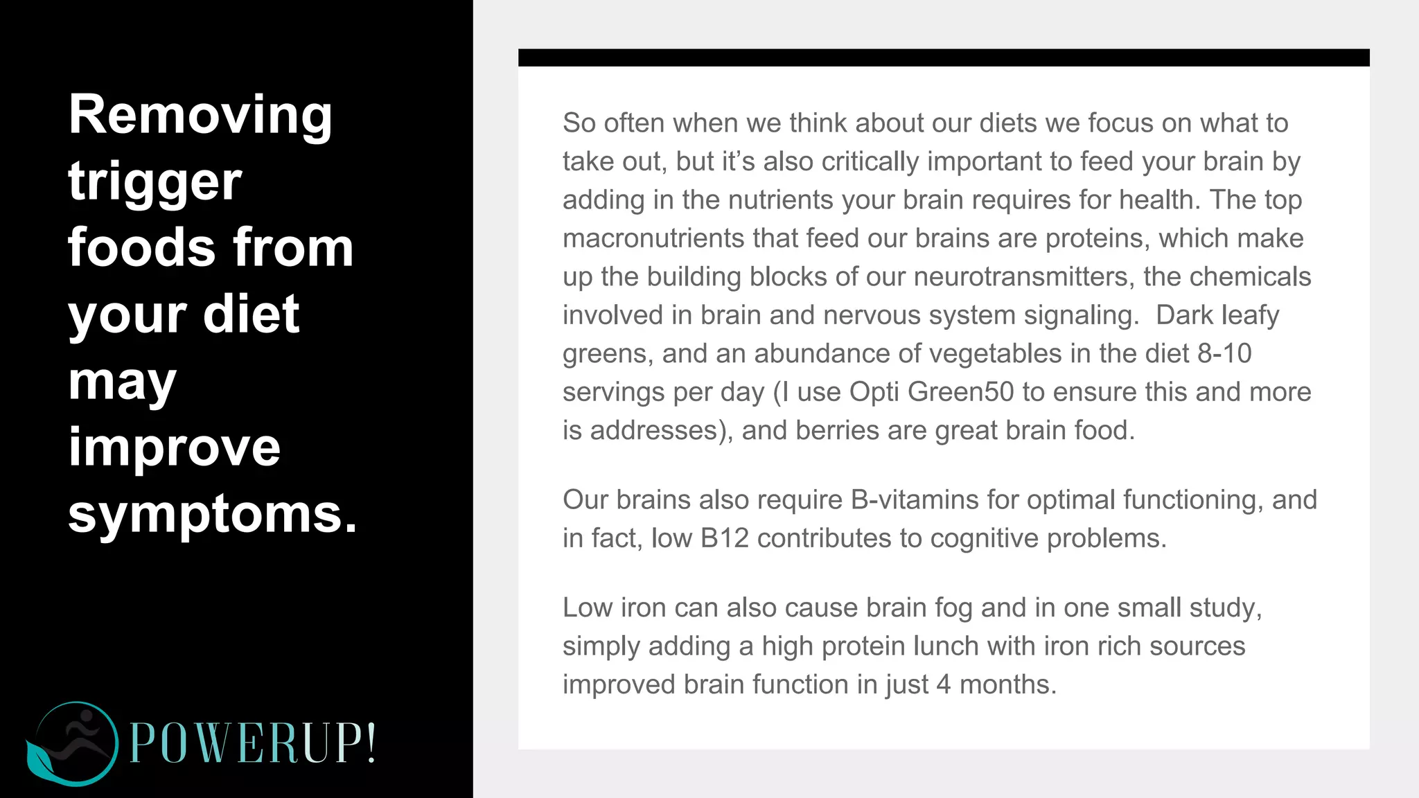 Removing
trigger
foods from
your diet
may
improve
symptoms.
So often when we think about our diets we focus on what to
take out, but it’s also critically important to feed your brain by
adding in the nutrients your brain requires for health. The top
macronutrients that feed our brains are proteins, which make
up the building blocks of our neurotransmitters, the chemicals
involved in brain and nervous system signaling. Dark leafy
greens, and an abundance of vegetables in the diet 8-10
servings per day (I use Opti Green50 to ensure this and more
is addresses), and berries are great brain food.
Our brains also require B-vitamins for optimal functioning, and
in fact, low B12 contributes to cognitive problems.
Low iron can also cause brain fog and in one small study,
simply adding a high protein lunch with iron rich sources
improved brain function in just 4 months.
 