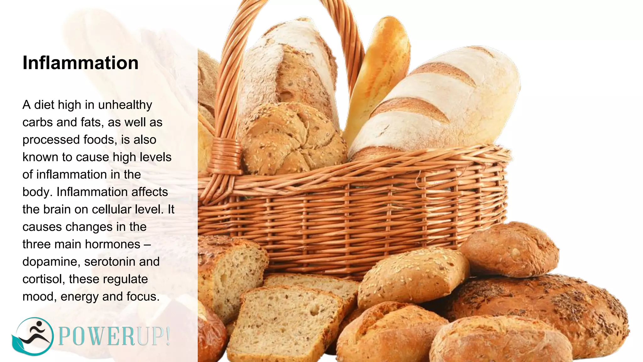 Inflammation
A diet high in unhealthy
carbs and fats, as well as
processed foods, is also
known to cause high levels
of inflammation in the
body. Inflammation affects
the brain on cellular level. It
causes changes in the
three main hormones –
dopamine, serotonin and
cortisol, these regulate
mood, energy and focus.
 