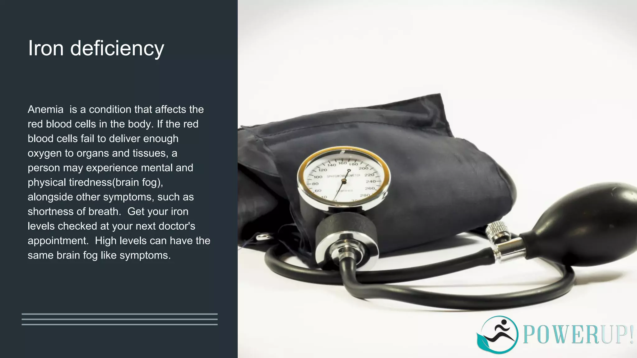 Iron deficiency
Anemia is a condition that affects the
red blood cells in the body. If the red
blood cells fail to deliver enough
oxygen to organs and tissues, a
person may experience mental and
physical tiredness(brain fog),
alongside other symptoms, such as
shortness of breath. Get your iron
levels checked at your next doctor's
appointment. High levels can have the
same brain fog like symptoms.
 