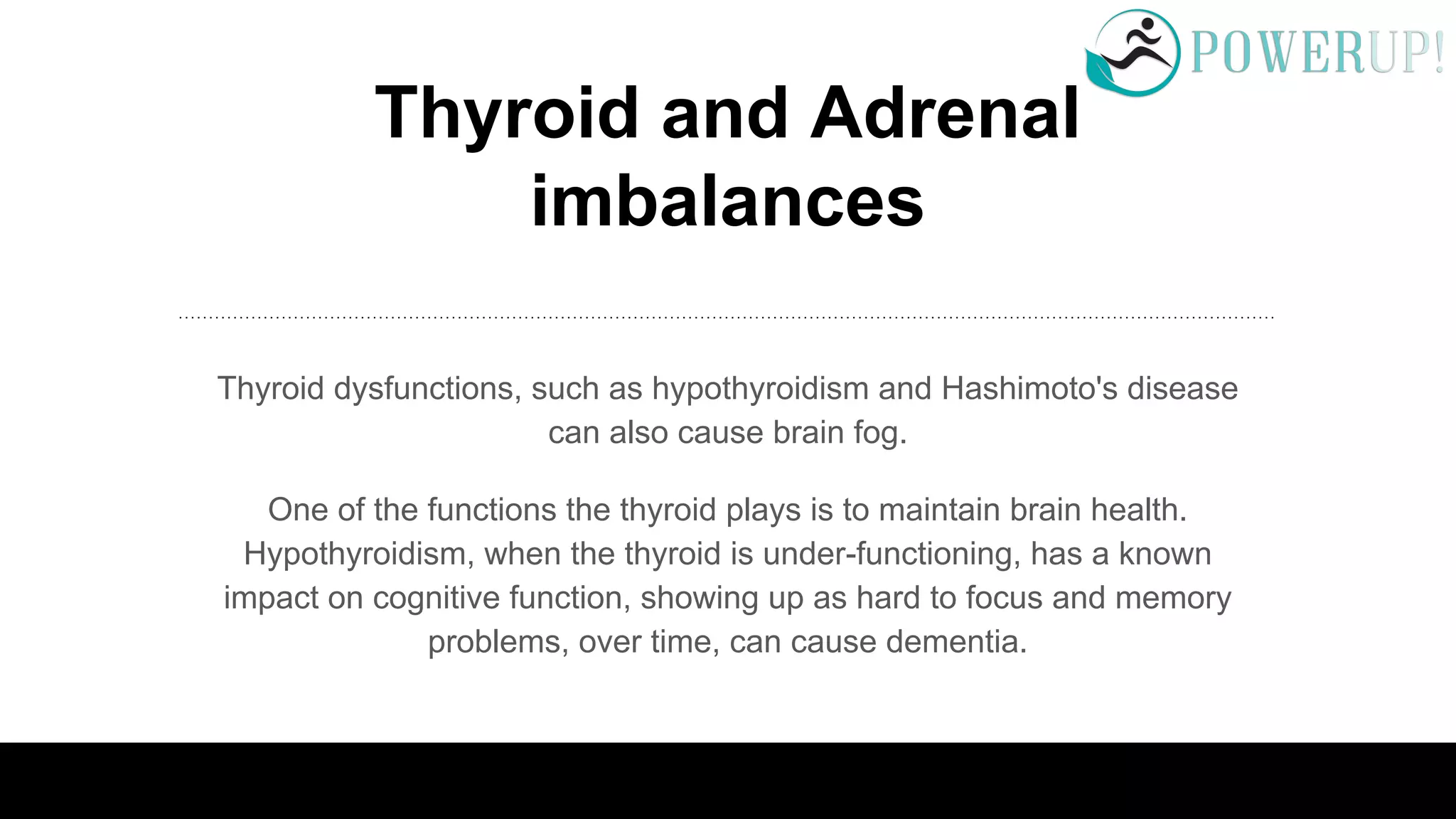 Thyroid and Adrenal
imbalances
Thyroid dysfunctions, such as hypothyroidism and Hashimoto's disease
can also cause brain fog.
One of the functions the thyroid plays is to maintain brain health.
Hypothyroidism, when the thyroid is under-functioning, has a known
impact on cognitive function, showing up as hard to focus and memory
problems, over time, can cause dementia.
 