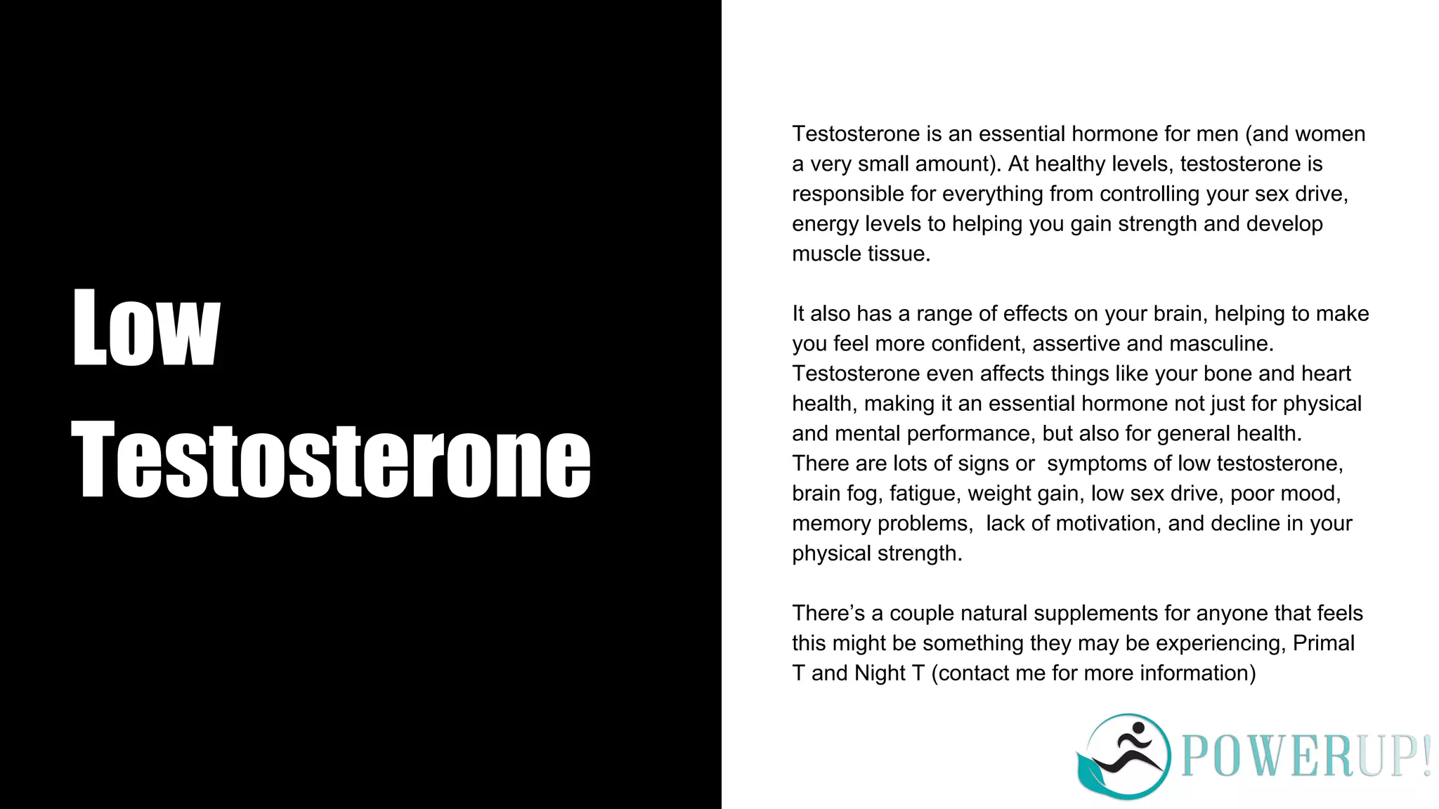 Low
Testosterone
Testosterone is an essential hormone for men (and women
a very small amount). At healthy levels, testosterone is
responsible for everything from controlling your sex drive,
energy levels to helping you gain strength and develop
muscle tissue.
It also has a range of effects on your brain, helping to make
you feel more confident, assertive and masculine.
Testosterone even affects things like your bone and heart
health, making it an essential hormone not just for physical
and mental performance, but also for general health.
There are lots of signs or symptoms of low testosterone,
brain fog, fatigue, weight gain, low sex drive, poor mood,
memory problems, lack of motivation, and decline in your
physical strength.
There’s a couple natural supplements for anyone that feels
this might be something they may be experiencing, Primal
T and Night T (contact me for more information)
 