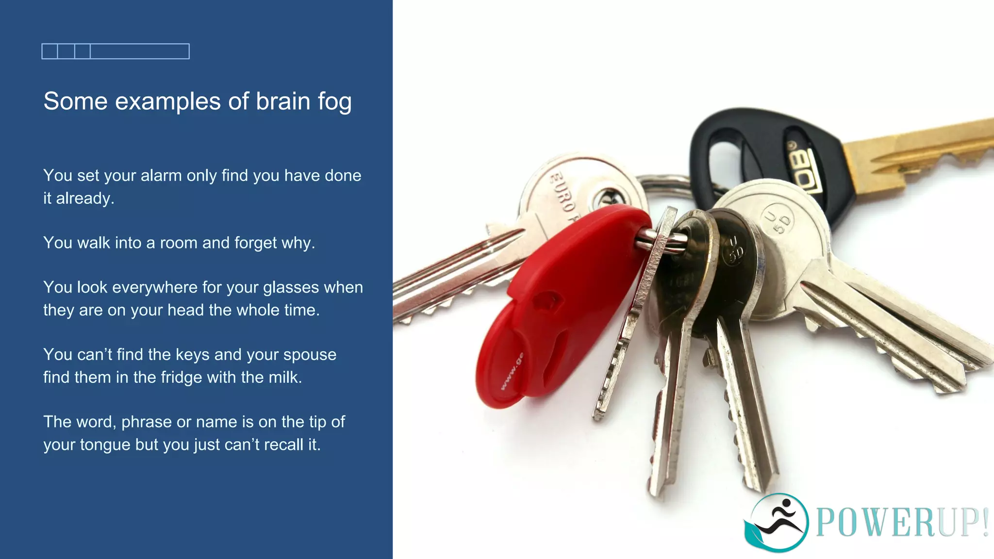 Some examples of brain fog
You set your alarm only find you have done
it already.
You walk into a room and forget why.
You look everywhere for your glasses when
they are on your head the whole time.
You can’t find the keys and your spouse
find them in the fridge with the milk.
The word, phrase or name is on the tip of
your tongue but you just can’t recall it.
 