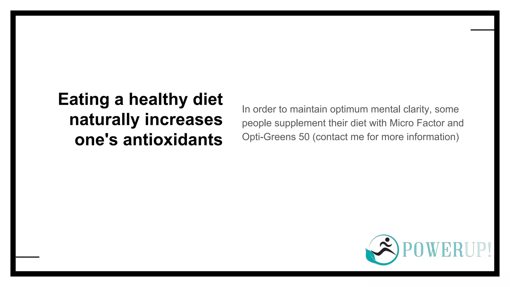 Eating a healthy diet
naturally increases
one's antioxidants
In order to maintain optimum mental clarity, some
people supplement their diet with Micro Factor and
Opti-Greens 50 (contact me for more information)
 