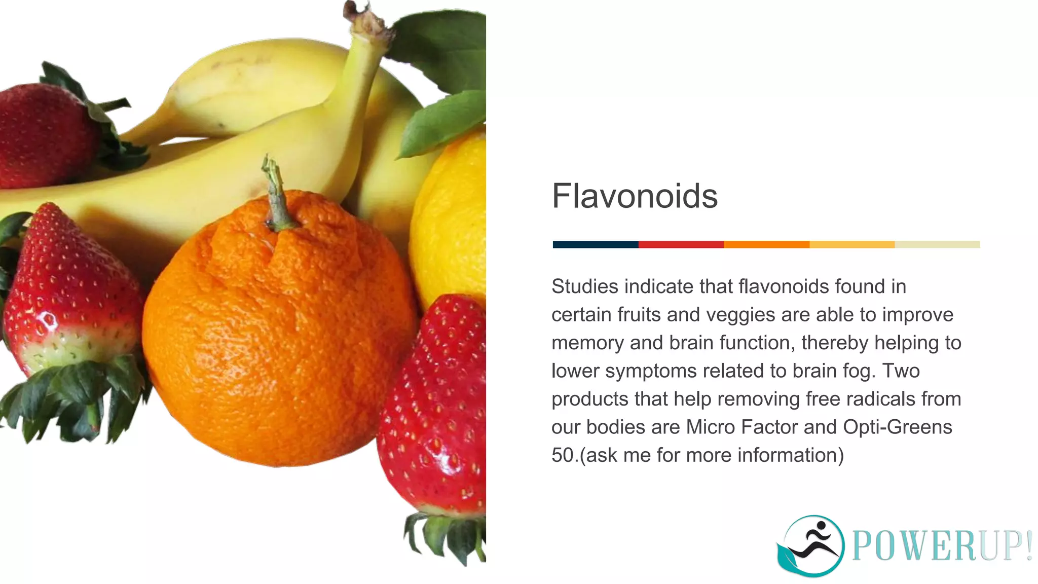 Flavonoids
Studies indicate that flavonoids found in
certain fruits and veggies are able to improve
memory and brain function, thereby helping to
lower symptoms related to brain fog. Two
products that help removing free radicals from
our bodies are Micro Factor and Opti-Greens
50.(ask me for more information)
 