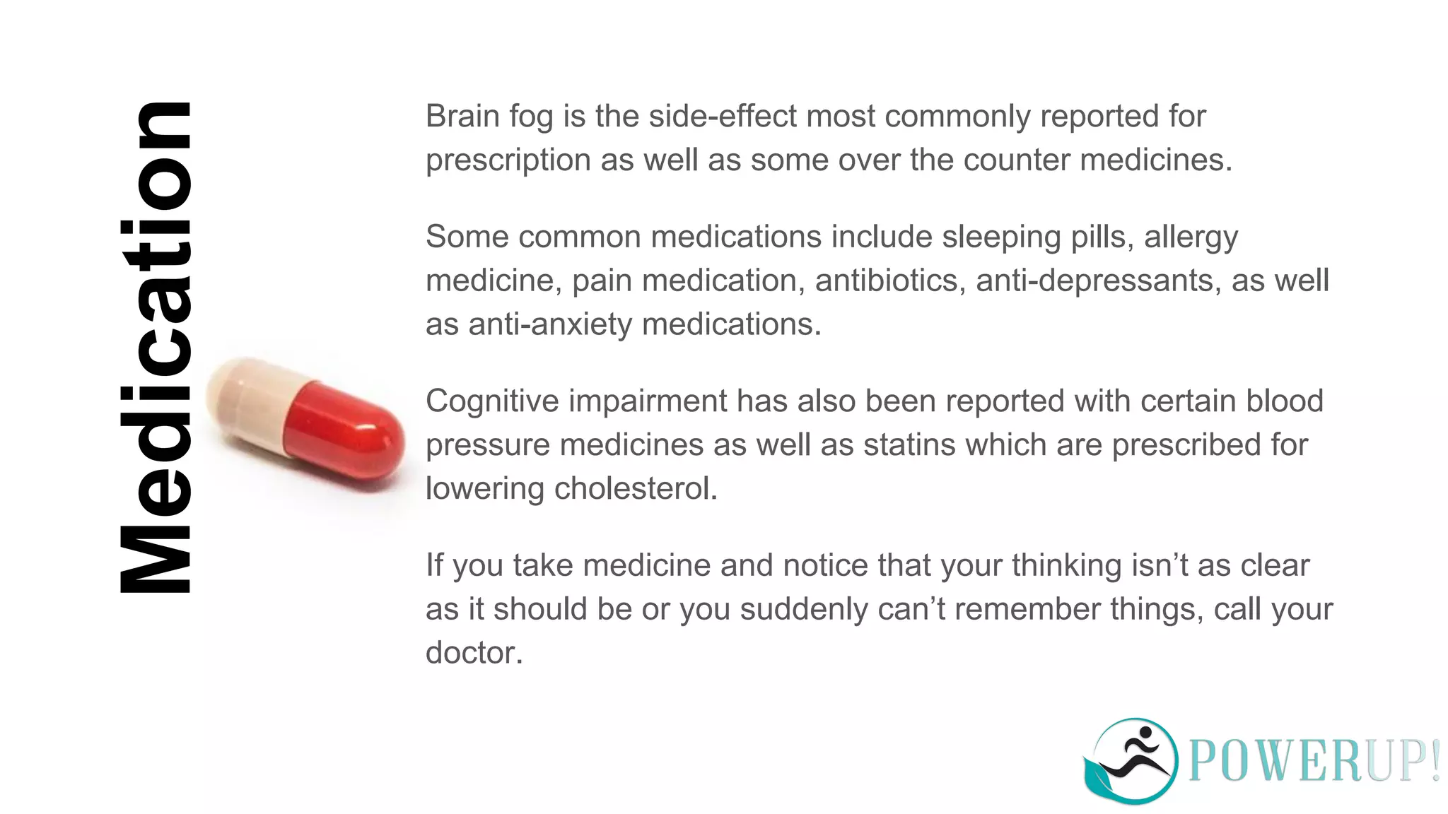 Medication
Brain fog is the side-effect most commonly reported for
prescription as well as some over the counter medicines.
Some common medications include sleeping pills, allergy
medicine, pain medication, antibiotics, anti-depressants, as well
as anti-anxiety medications.
Cognitive impairment has also been reported with certain blood
pressure medicines as well as statins which are prescribed for
lowering cholesterol.
If you take medicine and notice that your thinking isn’t as clear
as it should be or you suddenly can’t remember things, call your
doctor.
 