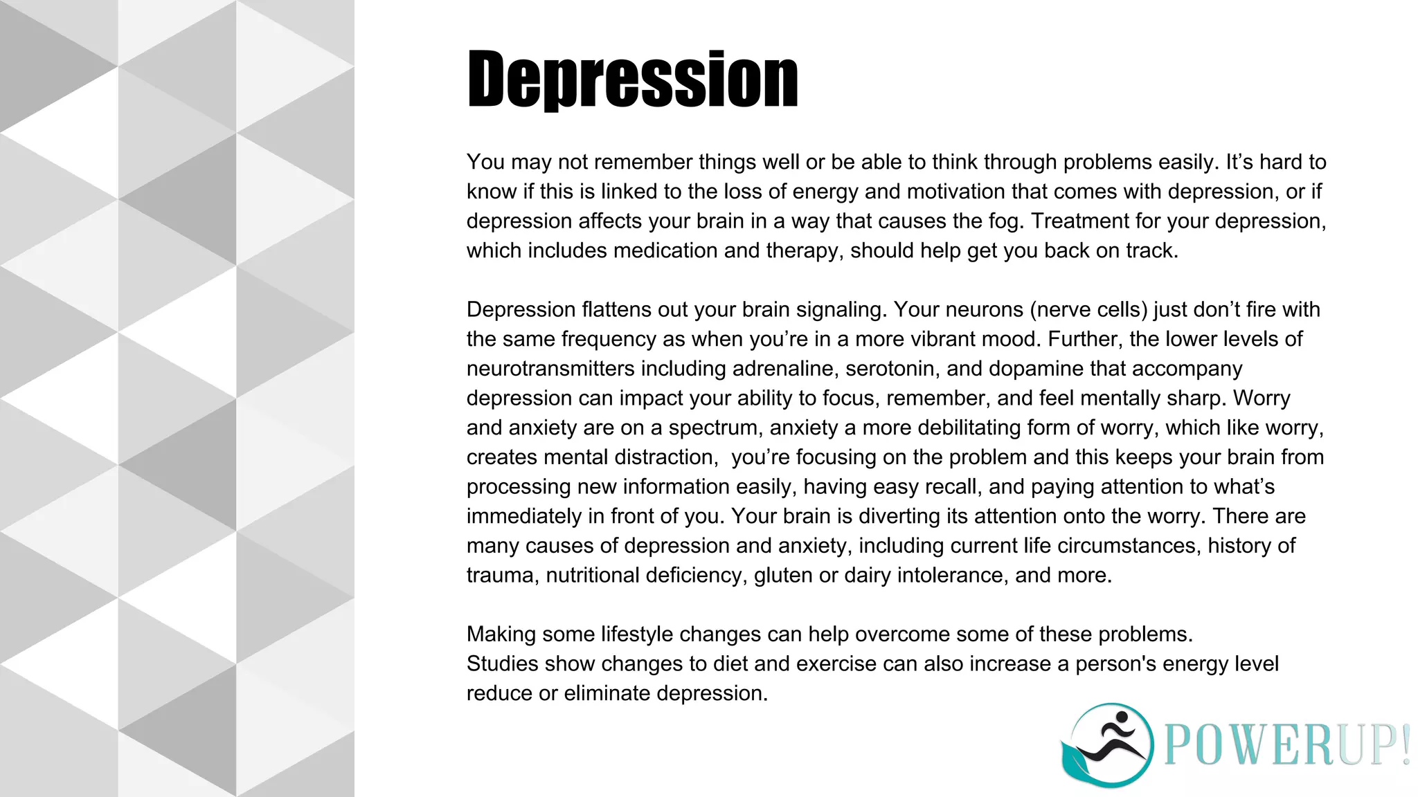 Depression
You may not remember things well or be able to think through problems easily. It’s hard to
know if this is linked to the loss of energy and motivation that comes with depression, or if
depression affects your brain in a way that causes the fog. Treatment for your depression,
which includes medication and therapy, should help get you back on track.
Depression flattens out your brain signaling. Your neurons (nerve cells) just don’t fire with
the same frequency as when you’re in a more vibrant mood. Further, the lower levels of
neurotransmitters including adrenaline, serotonin, and dopamine that accompany
depression can impact your ability to focus, remember, and feel mentally sharp. Worry
and anxiety are on a spectrum, anxiety a more debilitating form of worry, which like worry,
creates mental distraction, you’re focusing on the problem and this keeps your brain from
processing new information easily, having easy recall, and paying attention to what’s
immediately in front of you. Your brain is diverting its attention onto the worry. There are
many causes of depression and anxiety, including current life circumstances, history of
trauma, nutritional deficiency, gluten or dairy intolerance, and more.
Making some lifestyle changes can help overcome some of these problems.
Studies show changes to diet and exercise can also increase a person's energy level
reduce or eliminate depression.
 