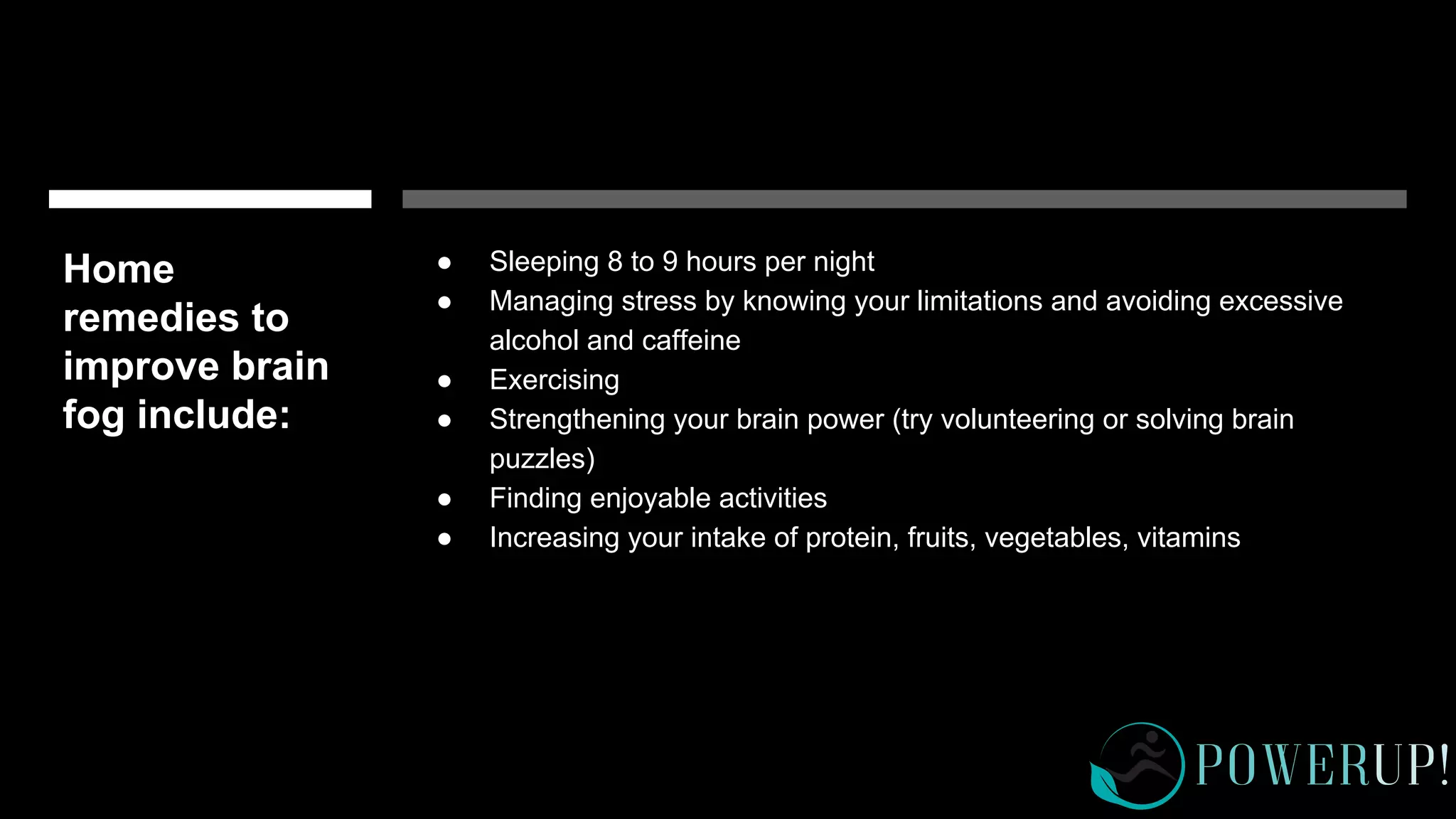 Home
remedies to
improve brain
fog include:
● Sleeping 8 to 9 hours per night
● Managing stress by knowing your limitations and avoiding excessive
alcohol and caffeine
● Exercising
● Strengthening your brain power (try volunteering or solving brain
puzzles)
● Finding enjoyable activities
● Increasing your intake of protein, fruits, vegetables, vitamins
 