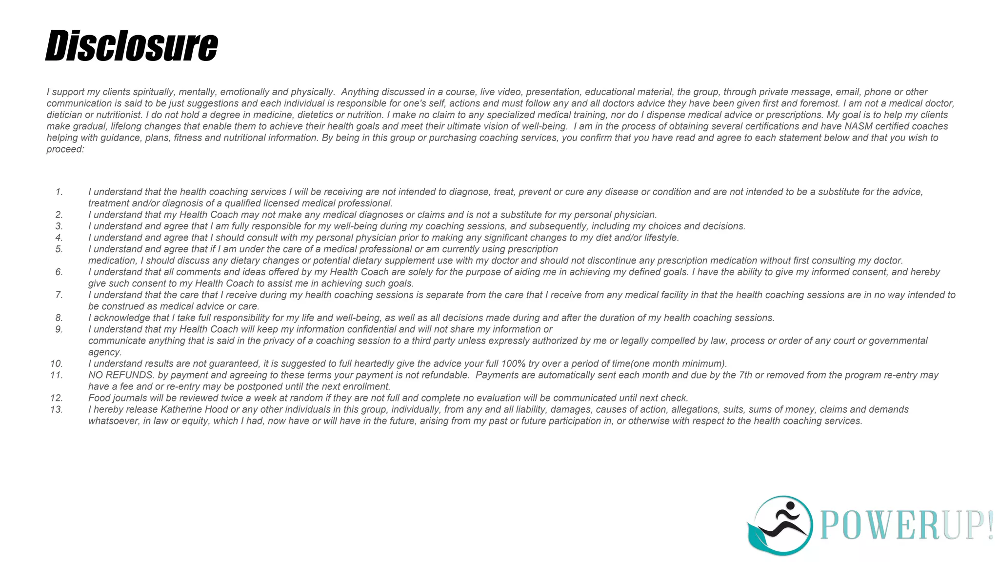 Disclosure
I support my clients spiritually, mentally, emotionally and physically. Anything discussed in a course, live video, presentation, educational material, the group, through private message, email, phone or other
communication is said to be just suggestions and each individual is responsible for one's self, actions and must follow any and all doctors advice they have been given first and foremost. I am not a medical doctor,
dietician or nutritionist. I do not hold a degree in medicine, dietetics or nutrition. I make no claim to any specialized medical training, nor do I dispense medical advice or prescriptions. My goal is to help my clients
make gradual, lifelong changes that enable them to achieve their health goals and meet their ultimate vision of well-being. I am in the process of obtaining several certifications and have NASM certified coaches
helping with guidance, plans, fitness and nutritional information. By being in this group or purchasing coaching services, you confirm that you have read and agree to each statement below and that you wish to
proceed:
1. I understand that the health coaching services I will be receiving are not intended to diagnose, treat, prevent or cure any disease or condition and are not intended to be a substitute for the advice,
treatment and/or diagnosis of a qualified licensed medical professional.
2. I understand that my Health Coach may not make any medical diagnoses or claims and is not a substitute for my personal physician.
3. I understand and agree that I am fully responsible for my well-being during my coaching sessions, and subsequently, including my choices and decisions.
4. I understand and agree that I should consult with my personal physician prior to making any significant changes to my diet and/or lifestyle.
5. I understand and agree that if I am under the care of a medical professional or am currently using prescription
medication, I should discuss any dietary changes or potential dietary supplement use with my doctor and should not discontinue any prescription medication without first consulting my doctor.
6. I understand that all comments and ideas offered by my Health Coach are solely for the purpose of aiding me in achieving my defined goals. I have the ability to give my informed consent, and hereby
give such consent to my Health Coach to assist me in achieving such goals.
7. I understand that the care that I receive during my health coaching sessions is separate from the care that I receive from any medical facility in that the health coaching sessions are in no way intended to
be construed as medical advice or care.
8. I acknowledge that I take full responsibility for my life and well-being, as well as all decisions made during and after the duration of my health coaching sessions.
9. I understand that my Health Coach will keep my information confidential and will not share my information or
communicate anything that is said in the privacy of a coaching session to a third party unless expressly authorized by me or legally compelled by law, process or order of any court or governmental
agency.
10. I understand results are not guaranteed, it is suggested to full heartedly give the advice your full 100% try over a period of time(one month minimum).
11. NO REFUNDS. by payment and agreeing to these terms your payment is not refundable. Payments are automatically sent each month and due by the 7th or removed from the program re-entry may
have a fee and or re-entry may be postponed until the next enrollment.
12. Food journals will be reviewed twice a week at random if they are not full and complete no evaluation will be communicated until next check.
13. I hereby release Katherine Hood or any other individuals in this group, individually, from any and all liability, damages, causes of action, allegations, suits, sums of money, claims and demands
whatsoever, in law or equity, which I had, now have or will have in the future, arising from my past or future participation in, or otherwise with respect to the health coaching services.
 