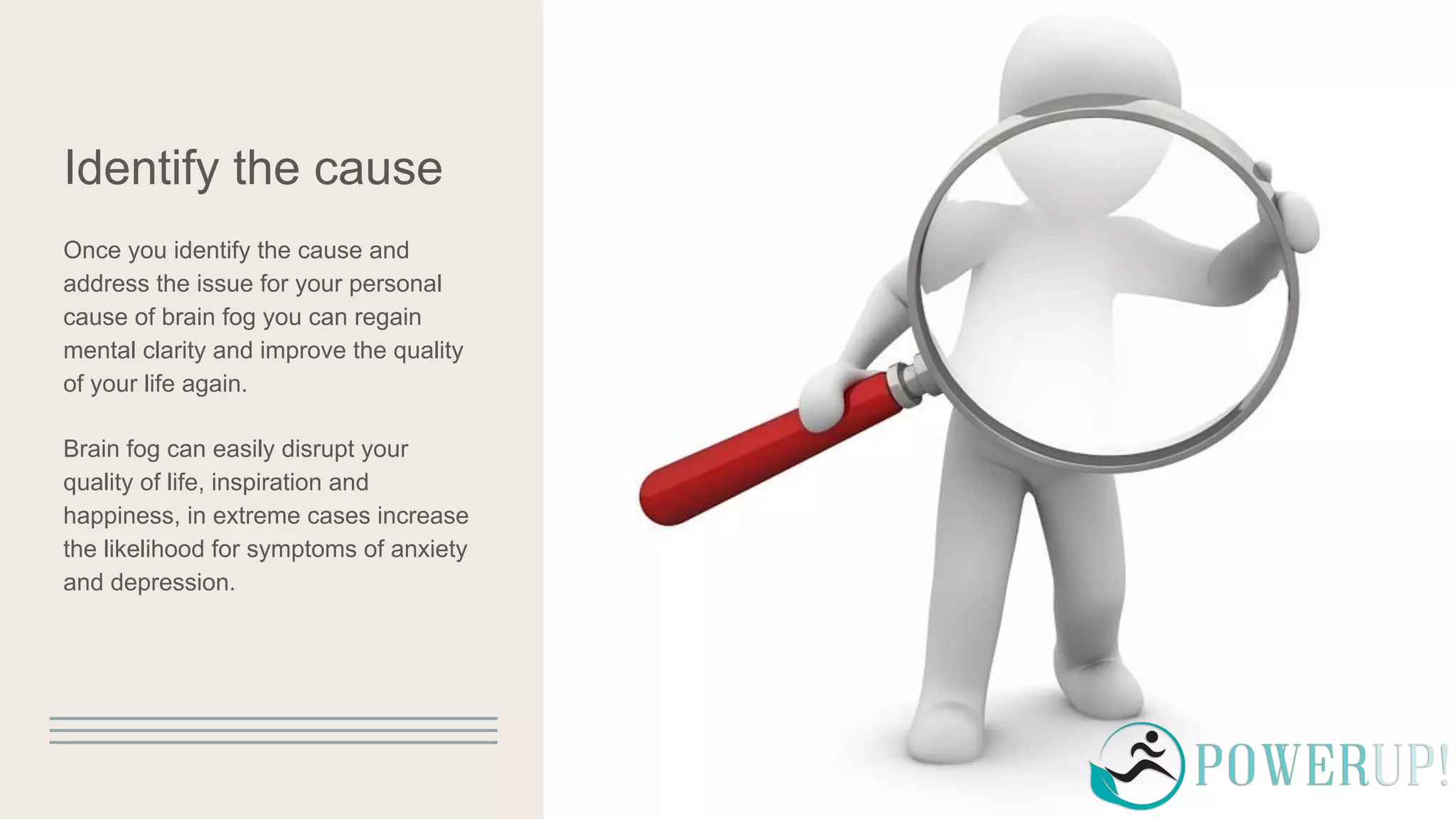 Identify the cause
Once you identify the cause and
address the issue for your personal
cause of brain fog you can regain
mental clarity and improve the quality
of your life again.
Brain fog can easily disrupt your
quality of life, inspiration and
happiness, in extreme cases increase
the likelihood for symptoms of anxiety
and depression.
 