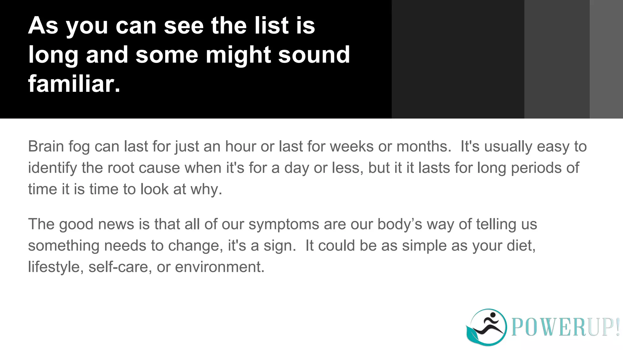 As you can see the list is
long and some might sound
familiar.
Brain fog can last for just an hour or last for weeks or months. It's usually easy to
identify the root cause when it's for a day or less, but it it lasts for long periods of
time it is time to look at why.
The good news is that all of our symptoms are our body’s way of telling us
something needs to change, it's a sign. It could be as simple as your diet,
lifestyle, self-care, or environment.
 