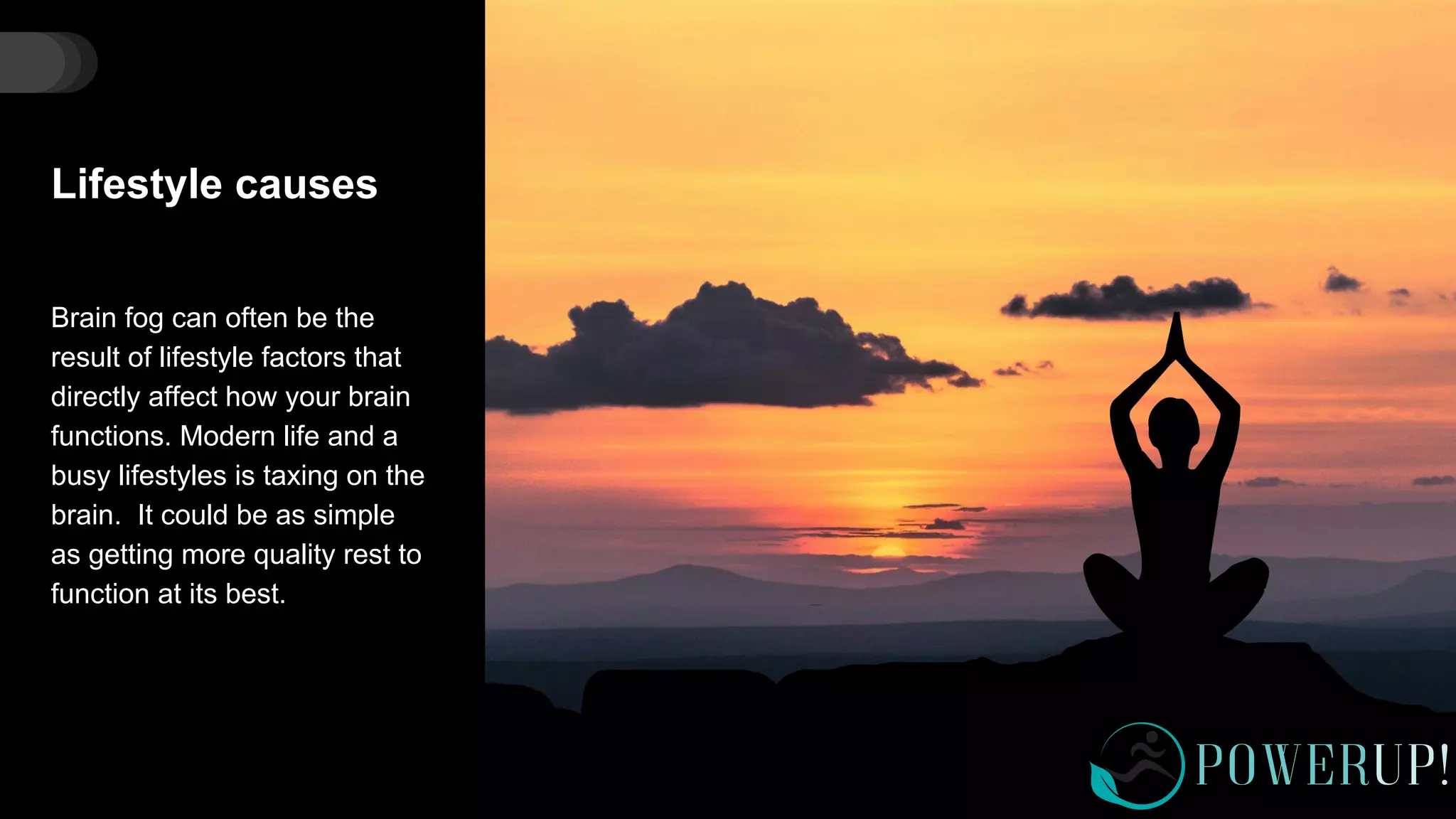 Lifestyle causes
Brain fog can often be the
result of lifestyle factors that
directly affect how your brain
functions. Modern life and a
busy lifestyles is taxing on the
brain. It could be as simple
as getting more quality rest to
function at its best.
 
