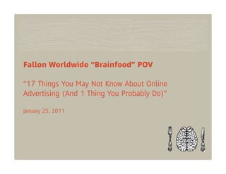 Fallon Worldwide “Brainfood” POV

“17 Things You May Not Know About Online
Advertising (And 1 Thing You Probably Do)”

January 25, 2011
 