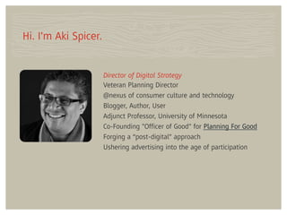 Hi. I'm Aki Spicer.


                      Director of Digital Strategy
                      Veteran Planning Director
                      @nexus of consumer culture and technology
                      Blogger, Author, User
                      Adjunct Professor, University of Minnesota
                      Co-Founding "Ofﬁcer of Good" for Planning For Good
                      Forging a “post-digital” approach
                      Ushering advertising into the age of participation
 