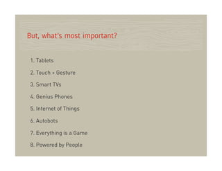 But, what’s most important?


1. Tablets

2. Touch + Gesture

3. Smart TVs

4. Genius Phones

5. Internet of Things

6. Autobots

7. Everything is a Game

8. Powered by People
 