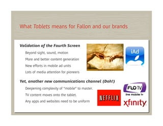 What Tablets means for Fallon and our brands


Validation of the Fourth Screen
  Beyond sight, sound, motion
  More and better content generation
  New efforts in mobile ad units
  Lots of media attention for pioneers

Yet, another new communications channel (Doh!)
  Deepening complexity of “mobile” to master.
  TV content moves onto the tablet.
  Any apps and websites need to be uniform
 