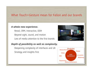 What Touch+Gesture mean for Fallon and our brands


A whole new experience.
  Retail, CRM, Interactive, OOH
  Beyond sight, sound, and motion
  Lots of media attention to the ﬁrst brands

Depth of possibility as well as complexity.
  Deepening complexity of interfaces and UX
  Strategy and insights ﬁrst
 