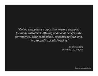 “Online shopping is surpassing in-store shopping
 for many customers, offering additional beneﬁts like
convenience, price comparison, customer reviews and,
            more recently, social shopping.”
                                           Bob Greenberg
                                    Chairman, CEO of R/GA




                                                 Source: Adweek Media
 