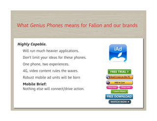 What Genius Phones means for Fallon and our brands


Highly Capable.
  Will run much heavier applications.
  Don’t limit your ideas for these phones.
  One phone, two experiences.
  4G, video content rules the waves.
  Robust mobile ad units will be born
  Mobile Brief:
  Nothing else will connect/drive action.
 
