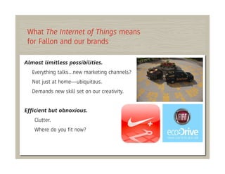 What The Internet of Things means
 for Fallon and our brands

Almost limitless possibilities.
   Everything talks…new marketing channels?
   Not just at home—ubiquitous.
   Demands new skill set on our creativity.


Efﬁcient but obnoxious.
    Clutter.
    Where do you ﬁt now?
 