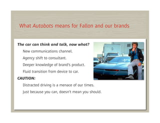 What Autobots means for Fallon and our brands


The car can think and talk, now what?
  New communications channel.
  Agency shift to consultant.
  Deeper knowledge of brand’s product.
  Fluid transition from device to car.
CAUTION:
  Distracted driving is a menace of our times.
  Just because you can, doesn’t mean you should.
 