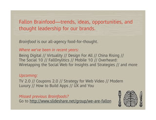 Fallon Brainfood—trends, ideas, opportunities, and
thought leadership for our brands.

Brainfood is our all-agency food-for-thought.
Where we’ve been in recent years:
Being Digital // Virtuality // Design For All // China Rising //
The Social 10 // Fall0nylitics // Mobile 10 // Overheard:
Wiretapping the Social Web for Insights and Strategies // and more

Upcoming:
TV 2.0 // Coupons 2.0 // Strategy for Web Video // Modern
Luxury // How to Build Apps // UX and You

Missed previous Brainfoods?
Go to http://www.slideshare.net/group/we-are-fallon
 