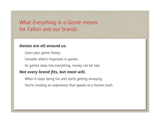 What Everything is a Game means
for Fallon and our brands

Games are all around us.
  Learn your game theory.
  Consider what’s important in games.
  As games seep into everything, money can be had.
Not every brand ﬁts, but most will.
  When it stops being fun and starts getting annoying.
  You’re creating an experience that speaks to a human truth.
 
